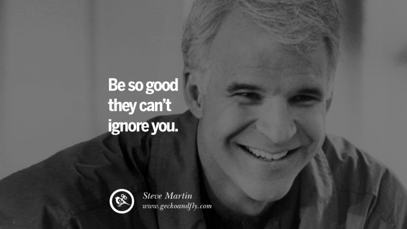 Be so good they can’t ignore you. - Steve Martin