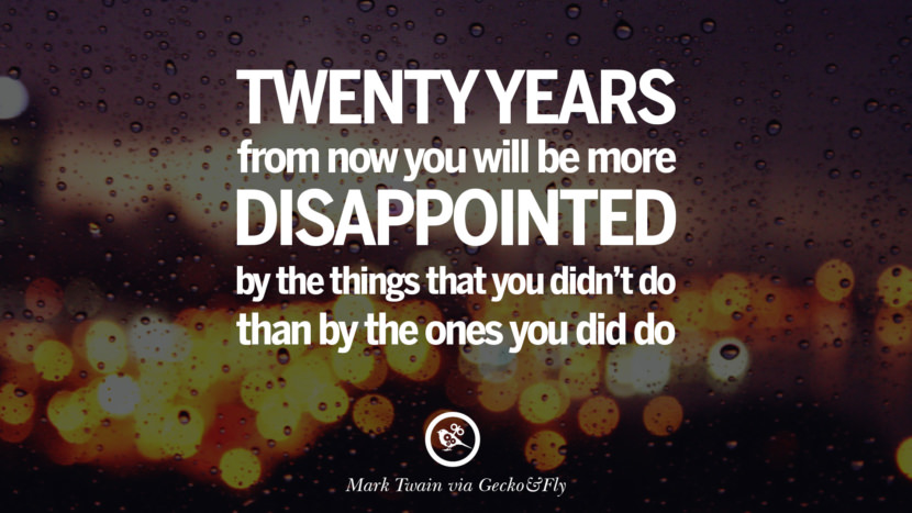 Twenty years from now you will be more disappointed by the things that you didn’t do than by the ones you did do. - Mark Twain