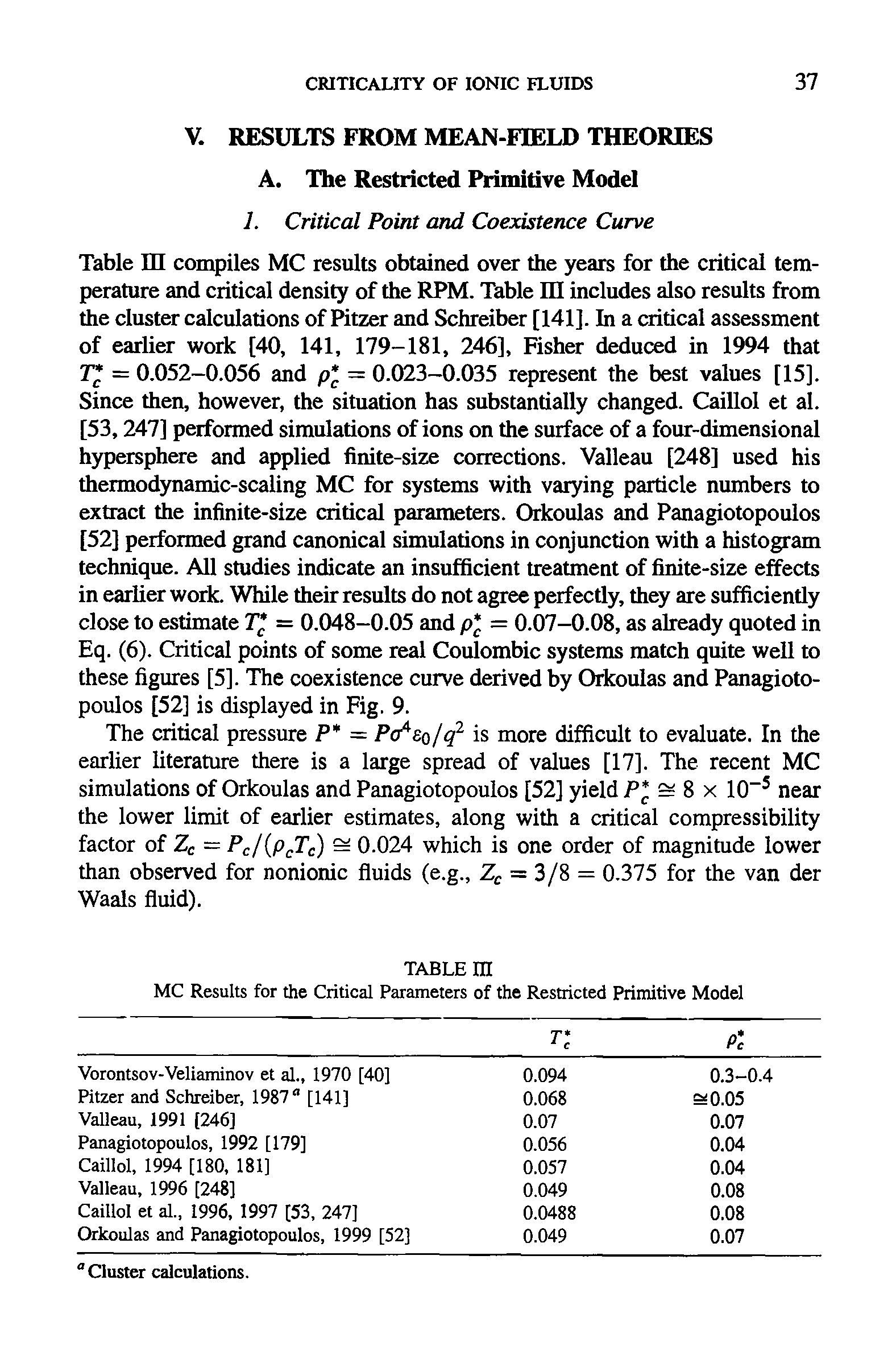 Table HI compiles MC results obtained over the years for the critical temperature and critical density of the RPM. Table in includes also results from the cluster calculations of Pitzer and Schreiber [141]. In a critical assessment of earlier work [40, 141, 179-181, 246], Fisher deduced in 1994 that T = 0.052-0.056 and p = 0.023-0.035 represent the best values [15]. Since then, however, the situation has substantially changed. Caillol et al. [53,247] performed simulations of ions on the surface of a four-dimensional hypersphere and applied finite-size corrections. Valleau [248] used his thermodynamic-scaling MC for systems with varying particle numbers to extract the infinite-size critical parameters. Orkoulas and Panagiotopoulos [52] performed grand canonical simulations in conjunction with a histogram technique. All studies indicate an insufficient treatment of finite-size effects in earlier work. While their results do not agree perfectly, they are sufficiently close to estimate T = 0.048-0.05 and p = 0.07-0.08, as already quoted in Eq. (6). Critical points of some real Coulombic systems match quite well to these figures [5]. The coexistence curve derived by Orkoulas and Panagiotopoulos [52] is displayed in Fig. 9.