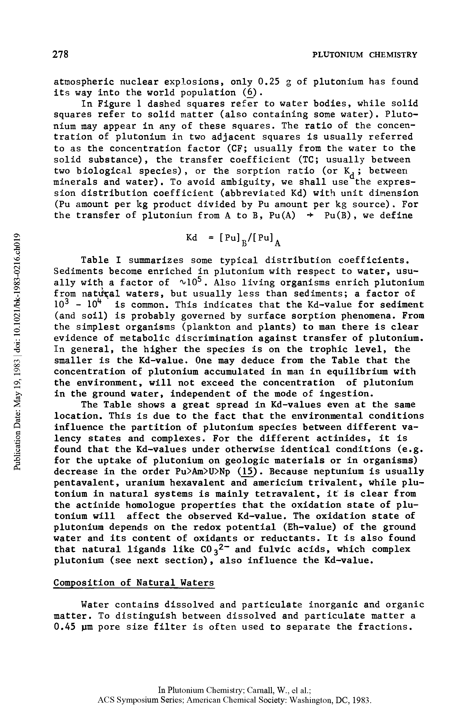 Table I summarizes some typical distribution coefficients. Sediments become enriched in plutonium with respect to water, usually with a factor of vlO5. Also living organisms enrich plutonium from natural waters, but usually less than sediments a factor of 103 - 101 is common. This indicates that the Kd-value for sediment (and soil) is probably governed by surface sorption phenomena. From the simplest organisms (plankton and plants) to man there is clear evidence of metabolic discrimination against transfer of plutonium. In general, the higher the species is on the trophic level, the smaller is the Kd-value. One may deduce from the Table that the concentration of plutonium accumulated in man in equilibrium with the environment, will not exceed the concentration of plutonium in the ground water, independent of the mode of ingestion.