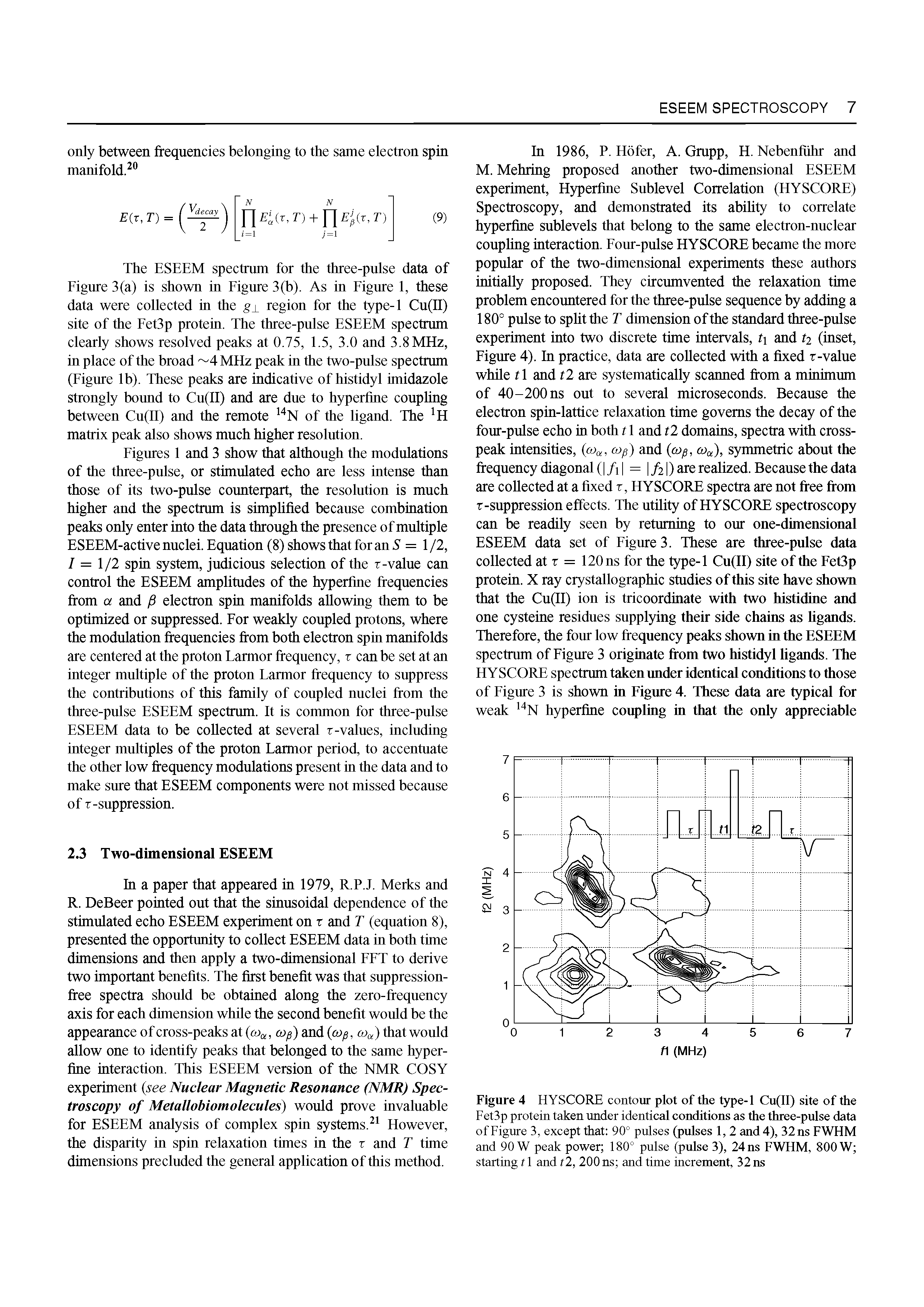 Figures 1 and 3 show that although the modulations of the three-pulse, or stimulated echo are less intense than those of its two-pulse counterpart, the resolution is much higher and the spectrum is simplified because combination peaks only enter into the data through the presence of multiple ESEEM-active nuclei. Equation (8) shows that for an S = 1 /2, 7 = 1/2 spin system, judicious selection of the r-value can control the ESEEM amplitudes of the hyperfine frequencies from a and electron spin manifolds allowing them to be optimized or suppressed. For weakly coupled protons, where the modulation frequencies from both electron spin manifolds are centered at the proton Larmor frequency, x can be set at an integer multiple of the proton Earmor frequency to suppress the contributions of this family of coupled nuclei from the three-pulse ESEEM spectrum. It is common for three-pulse ESEEM data to be collected at several r-values, including integer multiples of the proton Larmor period, to accentuate the other low frequency modulations present in the data and to make sure that ESEEM components were not missed because of T-suppression.