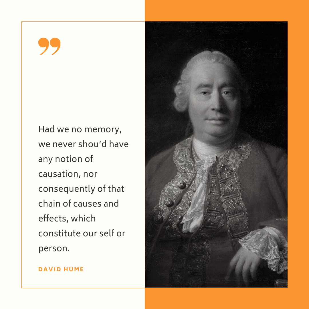 "Had we no memory, we never shou'd have any notion of causation, nor consequently of that chain of causes and effects, which constitute our self or person." - David Hume