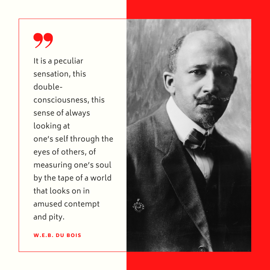 "It is a peculiar sensation, this double-consciousness, this sense of always looking at one's self through the eyes of others, of measuring one's soul by the tape of a world that looks on in amused contempt and pity." - W.E.B. Dubois