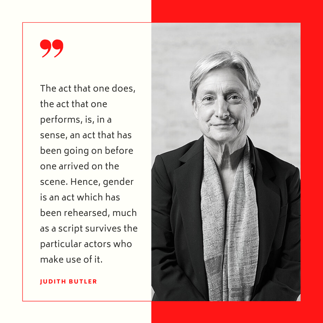 "The act that one does the act that one performs is in a sense an act that has been going on before one arrived on the scene Hence gender is an act which has been rehearsed much as a script survives the particular actors who make use of it" -Judith Butler