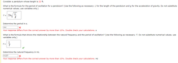 Consider a pendulum whose length is 22 ft.
What is the formula for the period of oscillation for a pendulum? (Use the following as necessary: L for the length of the pendulum and g for the acceleration of gravity. Do not substitute
numerical values; use variables only.)
T = 2√
Determine the period in s.
4.4
x
Your response differs from the correct answer by more than 10%. Double check your calculations. s
What is the formula that shows the relationship between the natural frequency and the period of oscillation? (Use the following as necessary: T. Do not substitute numerical values; use
variables only.)
f =
Determine the natural frequency in Hz.
0.227
Your response differs from the correct answer by more than 10%. Double check your calculations. Hz