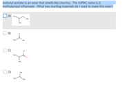 **Exploring the Synthesis of Isobutyl Acetate: An Ester with a Cherry Aroma**

Isobutyl acetate is an ester known for its cherry-like aroma. The IUPAC name for this compound is 2-methylpropyl ethanoate. To synthesize this ester, two starting materials are required. Identify the correct pair from the options below.

**Options:**

- **A)** ![Image A](someimageurl)  
  - **Description:** The structure shows a molecule with a hydroxyl group (-OH) attached to a carbon chain: H₃C-CH(CH₃)-CH₂OH.

- **B)** ![Image B](someimageurl)  
  - **Description:** The structure shows a molecule with a carboxyl group (C=O) adjacent to a hydroxyl group (-OH): H₃C-COOH.

- **C)** ![Image C](someimageurl)  
  - **Description:** The structure features a carboxyl group directly attached to a hydroxyl group (-OH) on a molecule: H₃C-CH(CH₃)-COOH.

- **D)** ![Image D](someimageurl)  
  - **Description:** This structure shows a simple alcohol molecule with a hydroxyl group (-OH) bound to a two-carbon fragment: H₃C-CH₂OH.

Choose the correct starting materials by identifying the alcohol and carboxylic acid needed to form 2-methylpropyl ethanoate, isobutyl acetate.