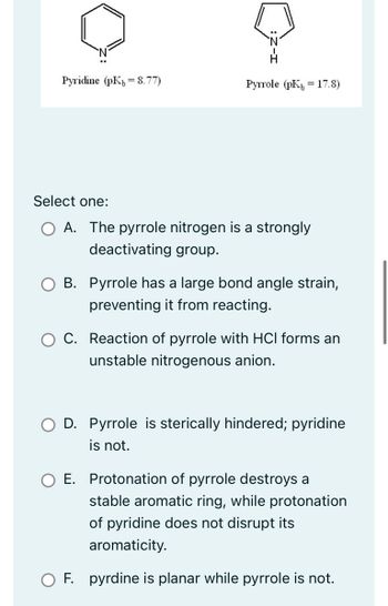 Pyridine (pK8.77)
Select one:
Pyrrole (pK 17.8)
A. The pyrrole nitrogen is a strongly
deactivating group.
B. Pyrrole has a large bond angle strain,
preventing it from reacting.
C. Reaction of pyrrole with HCl forms an
unstable nitrogenous anion.
O D. Pyrrole is sterically hindered; pyridine
is not.
O E. Protonation of pyrrole destroys a
stable aromatic ring, while protonation
of pyridine does not disrupt its
aromaticity.
OF. pyrdine is planar while pyrrole is not.