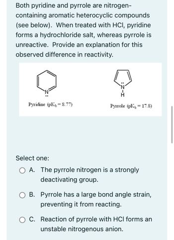 Both pyridine and pyrrole are nitrogen-
containing aromatic heterocyclic compounds
(see below). When treated with HCI, pyridine
forms a hydrochloride salt, whereas pyrrole is
unreactive. Provide an explanation for this
observed difference in reactivity.
Pyridine (pK8.77)
Select one:
Pyrrole (pK 17.8)
=
A. The pyrrole nitrogen is a strongly
deactivating group.
B. Pyrrole has a large bond angle strain,
preventing it from reacting.
O C. Reaction of pyrrole with HCl forms an
unstable nitrogenous anion.