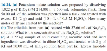 16-24. (a) Potassium iodate solution was prepared by dissolving
1.022 g of KIO3 (FM 214.00) in a 500-mL volumetric flask. Then
50.00 mL of the solution was pipetted into a flask and treated with
excess KI (2 g) and acid (10 mL of 0.5 M H₂SO4). How many
moles of I are created by the reaction?
(b) The triiodide from part (a) reacted with 37.66 mL of Na₂S₂O3
solution. What is the concentration of the Na₂S₂O3 solution?
(c) A 1.223-g sample of solid containing ascorbic acid and inert
ingredients was dissolved in dilute H₂SO4 and treated with 2 g of
KI and 50.00 mL of KIO3 solution from part (a). Excess triiodide