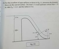 3) For the overflow of ogee spillway as shown in fig. (1), determine the dynamic
force on the curved surface. The head 1.5 m and upstream vertical face = 12
m, take Ca = 2.1 and the radius is 4 m.
%3D
0008
nT88.0
(200( +(00
1.5 m
12m
60°
0 = 30
4 m
2 m
Fig. (1)
