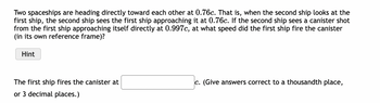 Two spaceships are heading directly toward each other at 0.76c. That is, when the second ship looks at the
first ship, the second ship sees the first ship approaching it at 0.76c. If the second ship sees a canister shot
from the first ship approaching itself directly at 0.997c, at what speed did the first ship fire the canister
(in its own reference frame)?
Hint
The first ship fires the canister at
or 3 decimal places.)
c. (Give answers correct to a thousandth place,