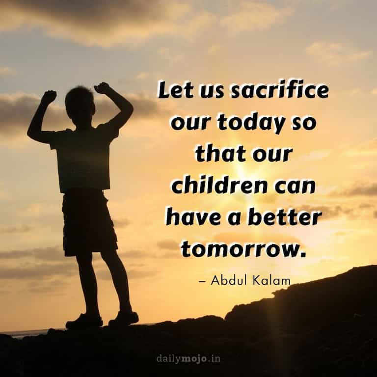 Let us sacrifice our today so that our children can have a better tomorrow.