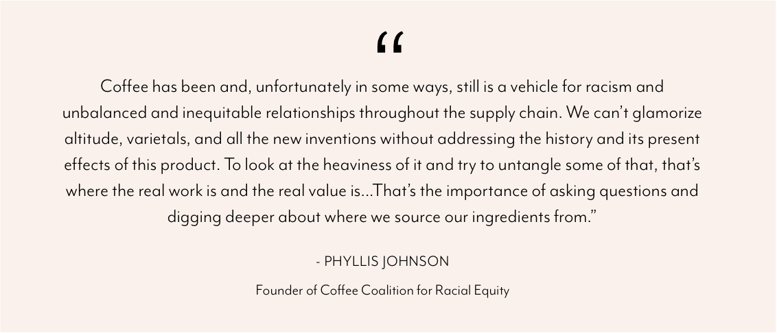 Shows the quote - "Coffee has been and, unfortunately in some ways, still is a vehicle for racism and unbalanced and inequitable relationships throughout the supply chain. We can’t glamorize altitude, varietals, and all the new inventions without addressing the history and its present effects of this product. To look at the heaviness of it and try to untangle some of that, that’s where the real work is and the real value is...That’s the importance of asking questions and digging deeper about where we source our ingredients from.” - Phyllis Johnson Founder of Coffee Coalition for Racial Equity