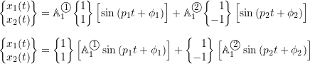 \begin{align*}\biggl\{\!\!\!\begin{array}{c}x_1(t) \\ x_2(t) \\\end{array}\!\!\!\biggr\}&=\mathbb{A}_1^{\textcircled{{\footnotesize{1}}}}\biggl\{\!\!\!\begin{array}{r}1 \\ 1 \\\end{array}\!\!\!\biggr\} \, \Bigl[ \sin{(p_1 t + \phi_1)} \Bigr] +\mathbb{A}_1^{\textcircled{{\footnotesize{2}}}}\biggl\{\!\!\!\begin{array}{r}1 \\ -1 \\\end{array}\!\!\!\biggr\} \, \Bigl[ \sin{(p_2 t + \phi_2)} \Bigr] \nonumber \\[2mm]\biggl\{\!\!\!\begin{array}{c}x_1(t) \\ x_2(t) \\\end{array}\!\!\!\biggr\}&=\biggl\{\!\!\!\begin{array}{r}1 \\ 1 \\\end{array}\!\!\!\biggr\} \, \Bigl[\mathbb{A}_1^{\textcircled{{\footnotesize{1}}}} \sin{(p_1 t + \phi_1)} \Bigr] +\biggl\{\!\!\!\begin{array}{r}1 \\ -1 \\\end{array}\!\!\!\biggr\} \, \Bigl[\mathbb{A}_1^{\textcircled{{\footnotesize{2}}}} \sin{(p_2 t + \phi_2)} \Bigr] \nonumber \\\end{align}