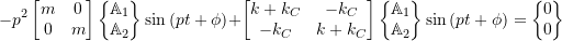 \begin{equation*}-p^2 \begin{bmatrix}m & 0 \\0 & m \\\end{bmatrix}\biggl\{\!\!\!\begin{array}{c}\mathbb{A}_1 \\ \mathbb{A}_2 \\\end{array}\!\!\!\biggr\} \sin{(pt+\phi)}+\begin{bmatrix}k +k_C & -k_C \\-k_C & k+k_C \\\end{bmatrix}\biggl\{\!\!\!\begin{array}{c}\mathbb{A}_1 \\ \mathbb{A}_2 \\\end{array}\!\!\!\biggr\} \sin{(pt+\phi)}=\biggl\{\!\!\!\begin{array}{c}0 \\ 0 \\\end{array}\!\!\!\biggr\}\end{equation*}