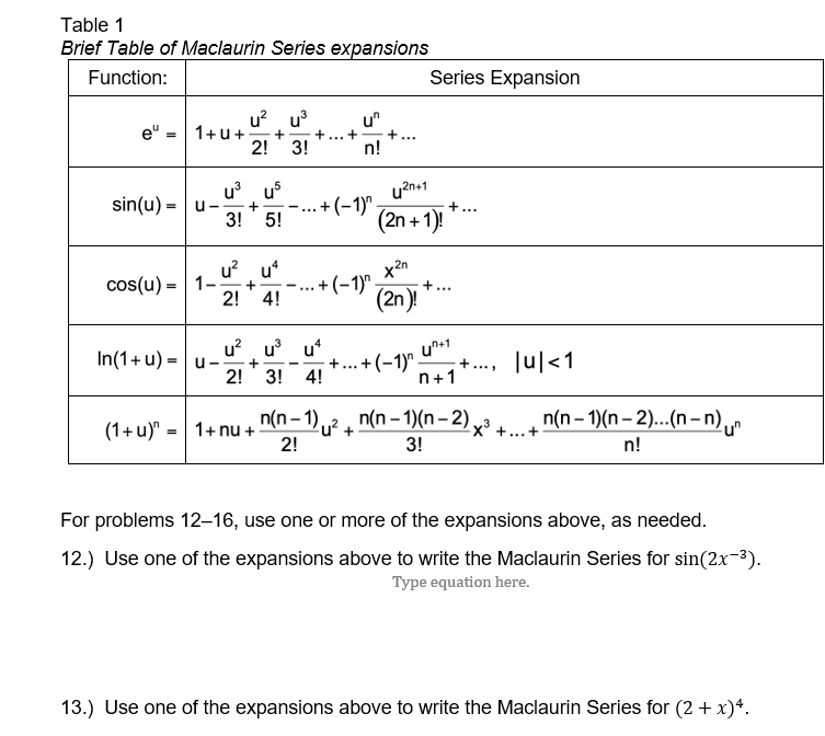 Table 1 Brief Table of Maclaurin Series expansions Function: Series Expansion 2! 3! n! 3! 5! 2n +1 2n cos(u)-| |-, + (2n) 2! 4! 2! 3! 4! n+1 2! 3! n! For problems 12-16, use one or more of the expansions above, as needed 12.) Use one of the expansions above to write the Maclaurin Series for sin(2x-3) Type equation here 13.) Use one of the expansions above to write the Maclaurin Series for (2 + χ).