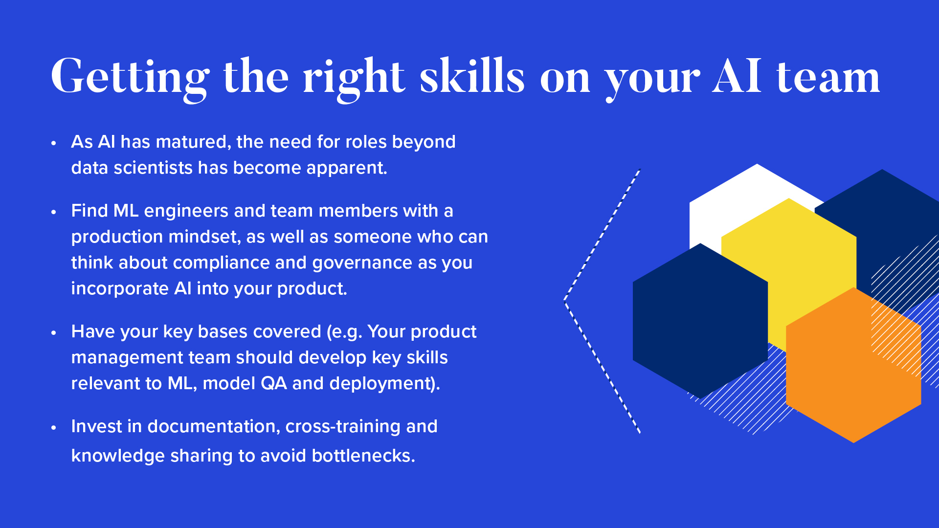 
As AI has matured, the need for roles beyond data scientists has become apparent.
Find ML engineers and team members with a production mindset, as well as someone who can think about compliance and governance as you incorporate AI into your product.
Have your key bases covered (e.g. Your product management team should develop key skills relevant to ML, model QA, and deployment).
Invest in documentation, cross-training and knowledge sharing to avoid bottlenecks.
