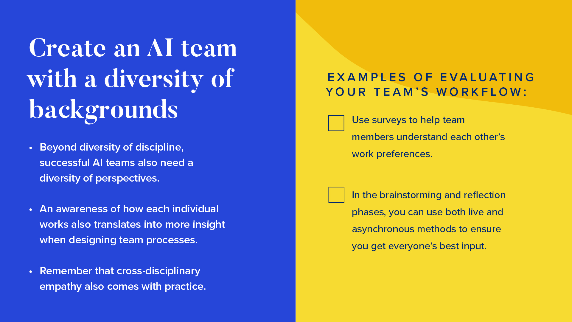 Left side: 


Beyond diversity of discipline, successful AI teams also need a diversity of perspectives. 
An awareness of how each individual works also translates into more insight when designing team processes. 
Remember that cross-disciplinary empathy also comes with practice,

Right side: 

Examples of evaluating your team’s workflow:

Use surveys to help team members understand each other’s work preferences.
In the brainstorming and reflection phases, you can use both live and asynchronous methods to ensure you get everyone’s best input. 
