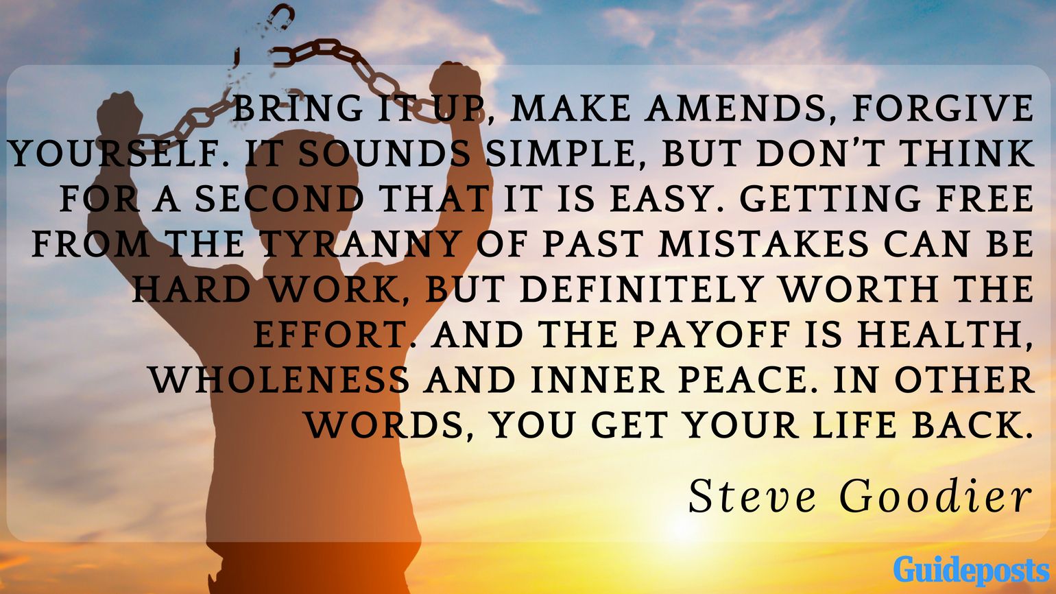 Bring it up, make amends, forgive yourself. It sounds simple, but don’t think for a second that it is easy. Getting free from the tyranny of past mistakes can be hard work, but definitely worth the effort. And the payoff is health, wholeness and inner peace. In other words, you get your life back.  ― Steve Goodier