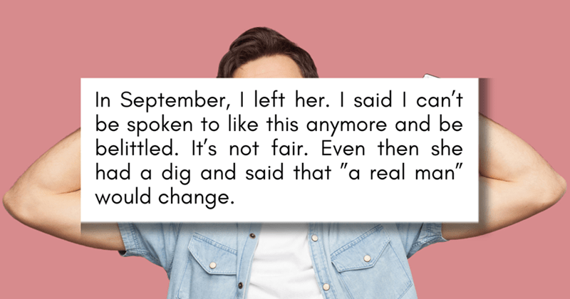 In September, I left her. I said I can't be spoken to like this anymore and be belittled. It's not fair. Even then she had a dig and said that "a real man" would change.