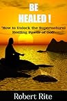 Be healed - How to Unlock the Supernatural Healing Power of God by Robert Rite