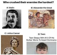 Who crushed their enemies the hardest? A) Stalin B) Alexander the Great C) Julius Caesar D) Teen Teen Sleeps With All 5 Of His Bullies' Moms To Assert Dominance