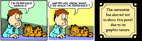 I'M DEPRESSED, GARFIELD ©1990 PAWS, INC. All Right AND DO YOU KNOW WHAT I DO WHEN I'M DEPRESSED? The cartoonist has elected not to show this panel due to its graphic nature.