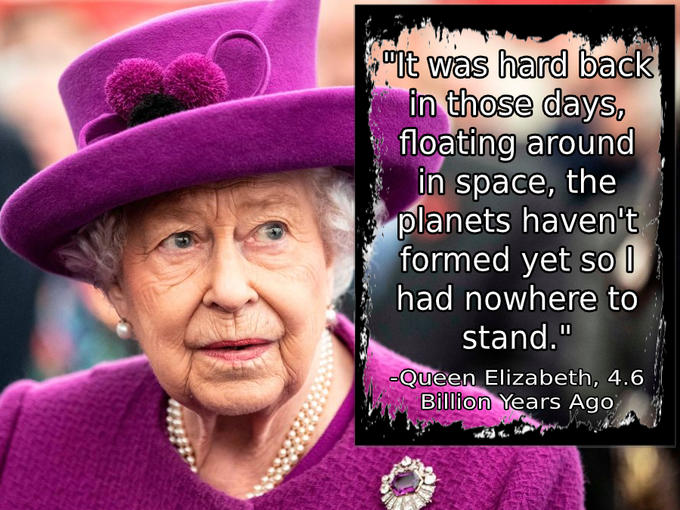 "It was hard back in those days, floating around in space, the planets haven't formed yet so I had nowhere to stand." -Queen Elizabeth, 4.6 Billion Years Ago