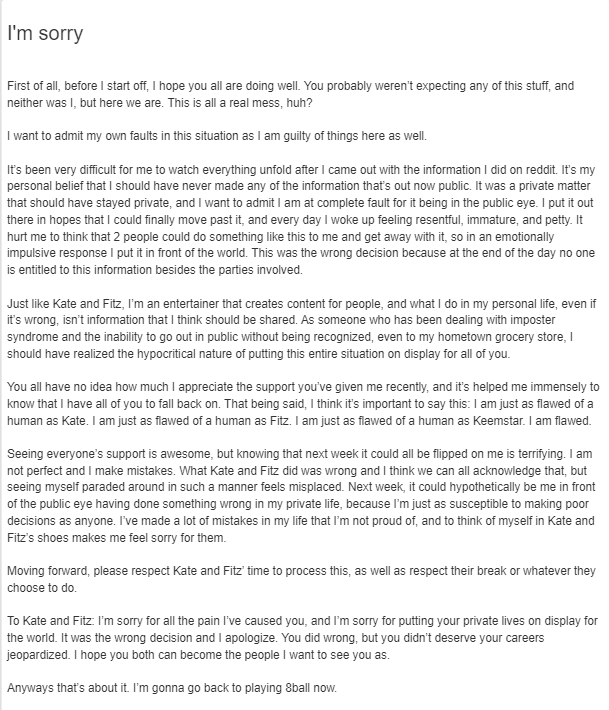 I'm sorry First of all, before I start off, I hope you all are doing well. You probably weren't expecting any of this stuff, and neither was I, but here we are. This is all a real mess, huh? I want to admit my ovwn faults in this situation as I am guilty of things here as well. It's been very difficult for me to watch everything unfold after I came out with the information I did on reddit. It's my personal belief that I should have never made any of the information that's out now public. It was a private matter that should have stayed private, and I want to admit I am at complete fault for it being in the public eye. I put it out there in hopes that I could finally move past it, and every day I woke up feeling resentful, immature, and petty. It hurt me to think that 2 people could do something like this to me and get away with it, so in an emotionally impulsive response I put it in front of the world. This was the wrong decision because at the end of the day no one is entitled to this information besides the parties involved. Just like Kate and Fitz, I'm an entertainer that creates content for people, and what I do in my personal life, even if it's wrong, isn't information that I think should be shared. As someone who has been dealing with imposter syndrome and the inability to go out in public without being recognized, even to my hometown grocery store, I should have realized the hypocritical nature of putting this entire situation on display for all of you. You all have no idea how much I appreciate the support you've given me recently, and it's helped me immensely to know that I have all of you to fall back on. That being said, I think it's important to say this: I am just as flawed of a human as Kate. I am just as flawed of a human as Fitz. I am just as flawed of a human as Keemstar. I am flawed. Seeing everyone's support is awesome, but knowing that next week it could all be flipped on me is terrifying. I am not perfect and I make mistakes. What Kate and Fitz did was wrong and I think we can all acknowledge that, but seeing myself paraded around in such a manner feels misplaced. Next week, it could hypothetically be me in front of the public eye having done something wrong in my private life, because I'm just as susceptible to making poor decisions as anyone. I've made a lot of mistakes in my life that I'm not proud of, and to think of myself in Kate and Fitz's shoes makes me feel sorry for them. Moving forward, please respect Kate and Fitz' time to process this, as well as respect their break or whatever they choose to do. To Kate and Fitz: I'm sorry for all the pain l've caused you, and l'm sorry for putting your private lives on display for the world. It was the wrong decision and I apologize. You did wrong, but you didn't deserve your careers jeopardized. I hope you both can become the people I want to see you as. Anyways that's about it. I'm gonna go back to playing 8ball now.