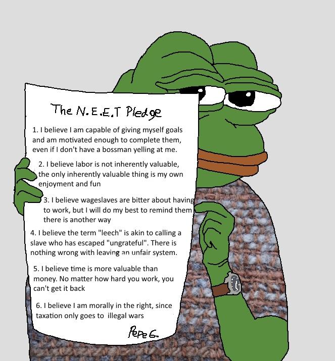 The N.E.E.T Pled ge 1. I believe I am capable of giving myself goals and am motivated enough to complete them, even if I don't have a bossman yelling at me. 2. I believe labor is not inherently valuable, the only inherently valuable thing is my own enjoyment and fun 3. I believe wageslaves are bitter about having to work, but I will do my best to remind them there is another way 4. I believe the term "leech" is akin to calling a slave who has escaped "ungrateful". There is nothing wrong with leaving an unfair system. 5. I believe time is more valuable than money. No matter how hard you work, you | can't get it back 6. I believe I am morally in the right, since taxation only goes to illegal wars