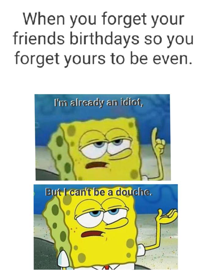 When you forget your friends birthdays so you forget yours to be even. bul S SO I'm already an idit, But I can't be a douche.