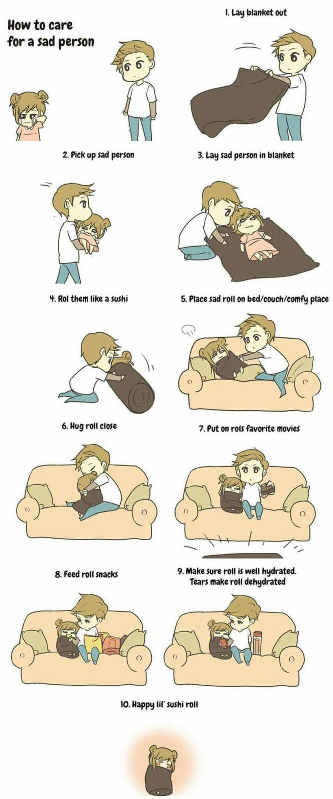 How to care for a sad person 2. Pick up sad person 4. Rol them like a sushi 6. Hug roll close 8. Feed roll snacks 1. Lay blanket out 3. Lay sad person in blanket 5. Place sad roll on bed/couch/comfy place 7. Put on rols favorite movies 9. Make sure roll is well hydrated. Tears make roll dehydrated 10. Happy lil' sushi roll