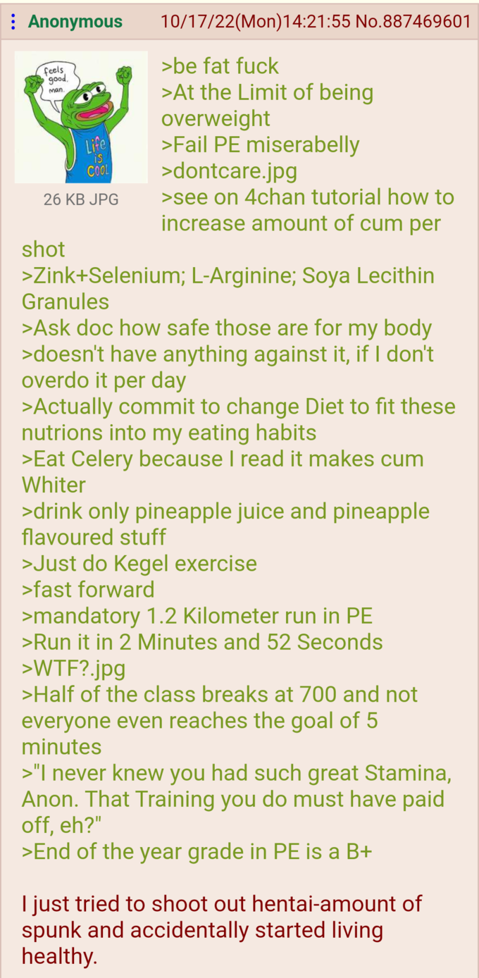 : Anonymous feels good, man. Life is COOL 26 KB JPG shot 10/17/22(Mon)14:21:55 No.887469601 >be fat f--- >At the Limit of being overweight >Fail PE miserabelly >dontcare.jpg >see on 4chan tutorial how to increase amount of c-- per >Zink+Selenium; L-Arginine; Soya Lecithin Granules >Ask doc how safe those are for my body >doesn't have anything against it, if I don't overdo it per day >Actually commit to change Diet to fit these nutrions into my eating habits >Eat Celery because I read it makes c-- Whiter >drink only pineapple juice and pineapple flavoured stuff >Just do Kegel exercise >fast forward >mandatory 1.2 Kilometer run in PE >Run it in 2 Minutes and 52 Seconds >W--?.jpg >Half of the class breaks at 700 and not everyone even reaches the goal of 5 minutes >"I never knew you had such great Stamina, Anon. That Training you do must have paid off, eh?" >End of the year grade in PE is a B+ I just tried to shoot out hentai-amount of spunk and accidentally started living healthy.