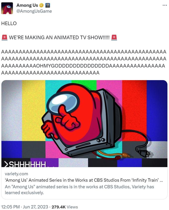 Among Us @AmongUsGame HELLO 25 WE'RE MAKING AN ANIMATED TV SHOW!!!!! AAAAAAAAAAAAAAAAAAAAAAAAAAAAAAAAAAAAAAAAAAAAAAA AAAAAAAAAAAAAAAAAAAAAAAAAAAAAAAAAAAAAAAAAAAAAAA AAAAAAAAAAOHMYGODDDDDDDDDDDDDDAAAAAA^^^^^^^^^A AAAAAAAAAAAAAAAAAAAAAAAAAAAA : (())) 12:05 PM · Jun 27, 2023 · 279.4K Views >SHHHHHH variety.com 'Among Us’ Animated Series in the Works at CBS Studios From 'Infinity Train’ ... An "Among Us" animated series is in the works at CBS Studios, Variety has learned exclusively.