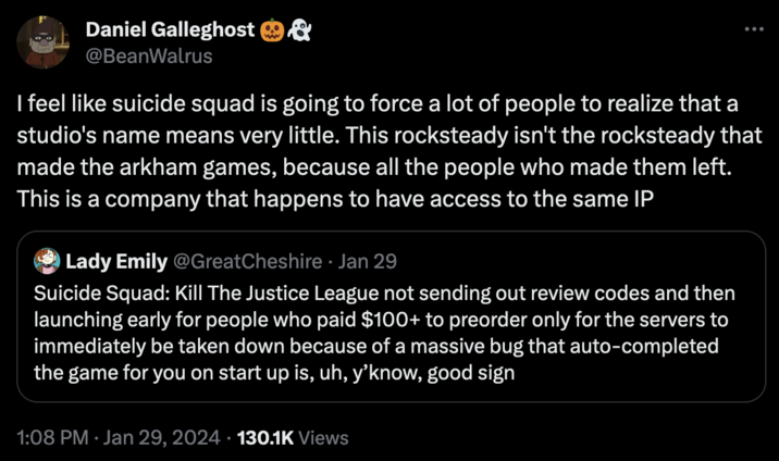 Daniel Galleghost @BeanWalrus I feel like suicide squad is going to force a lot of people to realize that a studio's name means very little. This rocksteady isn't the rocksteady that made the arkham games, because all the people who made them left. This is a company that happens to have access to the same IP Lady Emily @GreatCheshire • Jan 29 Suicide Squad: Kill The Justice League not sending out review codes and then launching early for people who paid $100+ to preorder only for the servers to immediately be taken down because of a massive bug that auto-completed the game for you on start up is, uh, y'know, good sign 1:08 PM Jan 29, 2024 130.1K Views