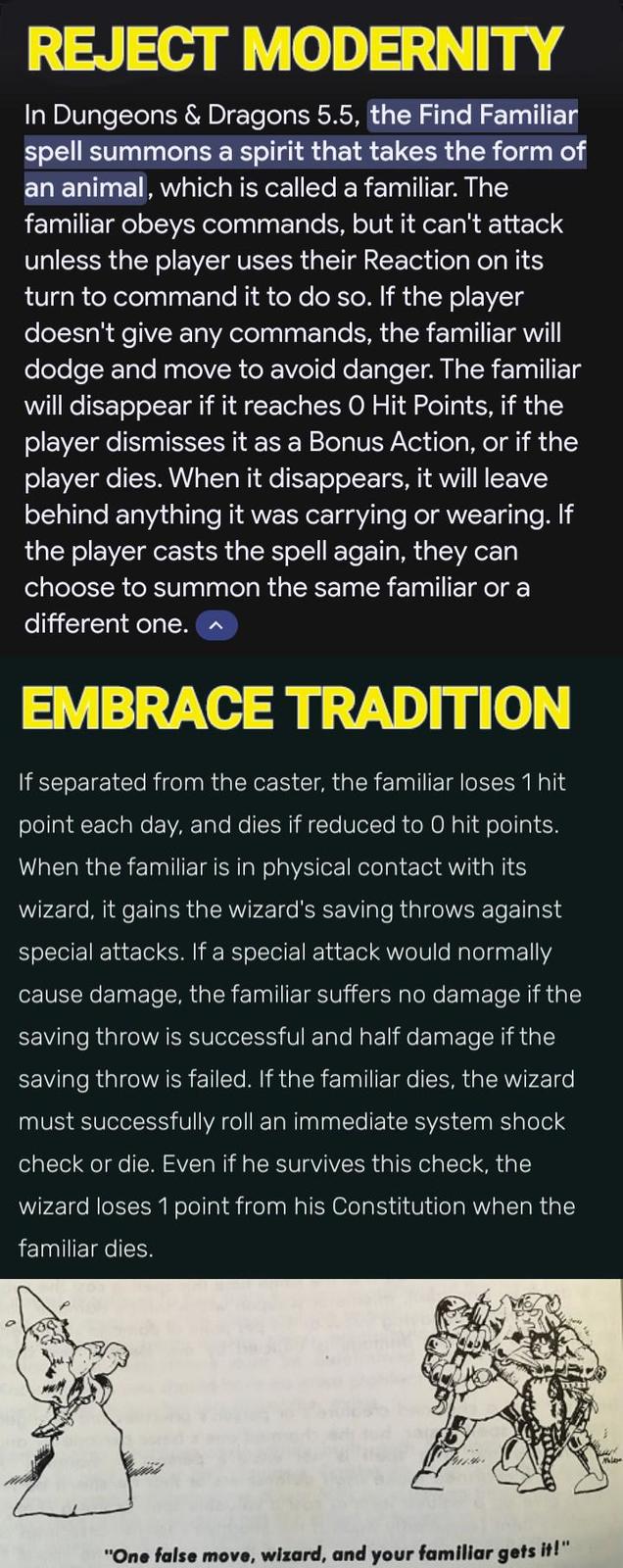 REJECT MODERNITY In Dungeons & Dragons 5.5, the Find Familiar spell summons a spirit that takes the form of an animal, which is called a familiar. The familiar obeys commands, but it can't attack unless the player uses their Reaction on its turn to command it to do so. If the player doesn't give any commands, the familiar will dodge and move to avoid danger. The familiar will disappear if it reaches O Hit Points, if the player dismisses it as a Bonus Action, or if the player dies. When it disappears, it will leave behind anything it was carrying or wearing. If the player casts the spell again, they can choose to summon the same familiar or a different one. EMBRACE TRADITION If separated from the caster, the familiar loses 1 hit point each day, and dies if reduced to O hit points. When the familiar is in physical contact with its wizard, it gains the wizard's saving throws against special attacks. If a special attack would normally cause damage, the familiar suffers no damage if the saving throw is successful and half damage if the saving throw is failed. If the familiar dies, the wizard must successfully roll an immediate system shock check or die. Even if he survives this check, the wizard loses 1 point from his Constitution when the familiar dies. "One false move, wizard, and your familiar gets it!"