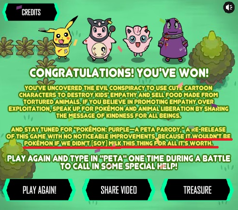 CREDITS CONGRATULATIONS!YOU'VE WON YOU'VE UNCOVERED THE EVIL CONSPIRACY TO USE CUTÉ CARTOON CHARACTERS TO DESTROY KIDS EMPATHY AND SELL FOOD MADE FROM TORTURED ANIMALS. IF YOU BELIEVE IN PROMOTING EMPATHY OVER EXPLOITATION SPEAK UP FOR POKEMON AND ANIMAL LIBERATION BY SHARING THE MESSAGE OF KINDNESS FOR ALL BEINGS AND STAY TUNED FOR "POKEMON: PURPLE APETAPARODY DARE-RELEASE OF THIS GAME WITH NO NOTICEABLE IMPROVEMENTS BECAUSE IT WOULDN'T BE POKEMON IF WE DIDN'T (SOY] MILK THIS THING FOR ALL ITS WORTH PLAY AGAIN AND TYPE IN"PETAONE TIME DURINGA BATTLE TO CALL IN SOME SPECIAL HELP! PLAY AGAIN SHARE VIDED TREASURE