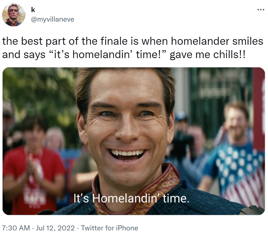 k @myvillaneve the best part of the finale is when homelander smiles and says "it's homelandin' time!" gave me chills!! It's Homelandin' time. : 7:30 AM. Jul 12, 2022 Twitter for iPhone