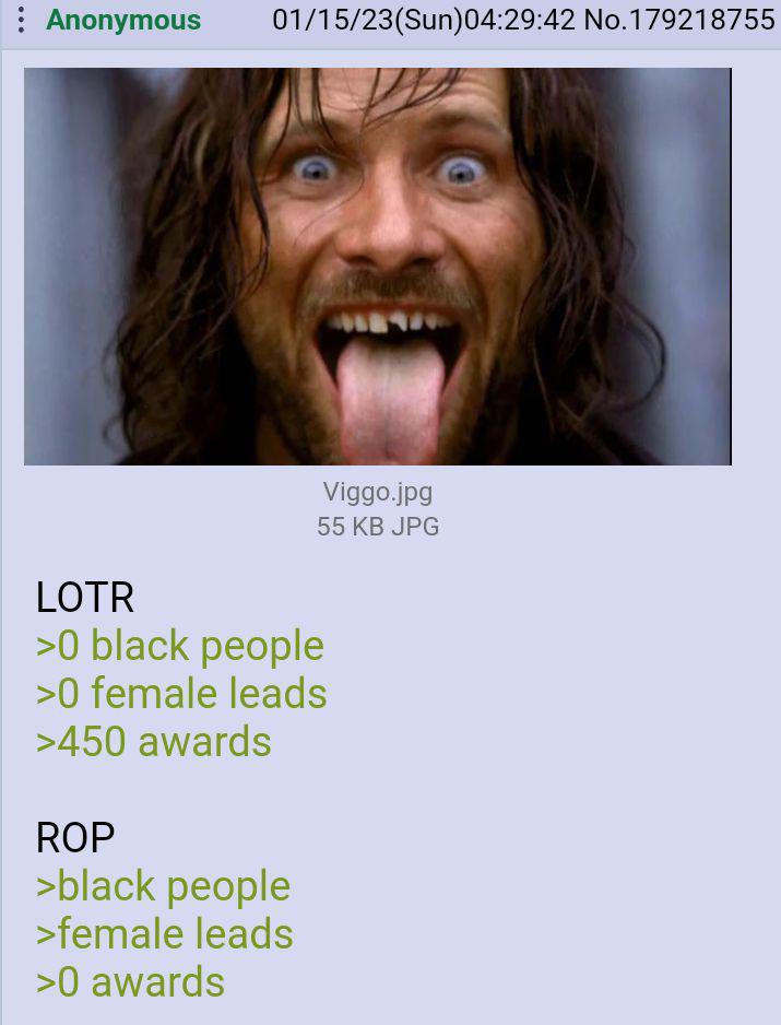 : Anonymous 01/15/23(Sun) 04:29:42 No.179218755 Viggo.jpg 55 KB JPG LOTR >0 black people >0 female leads >450 awards ROP >black people >female leads >0 awards