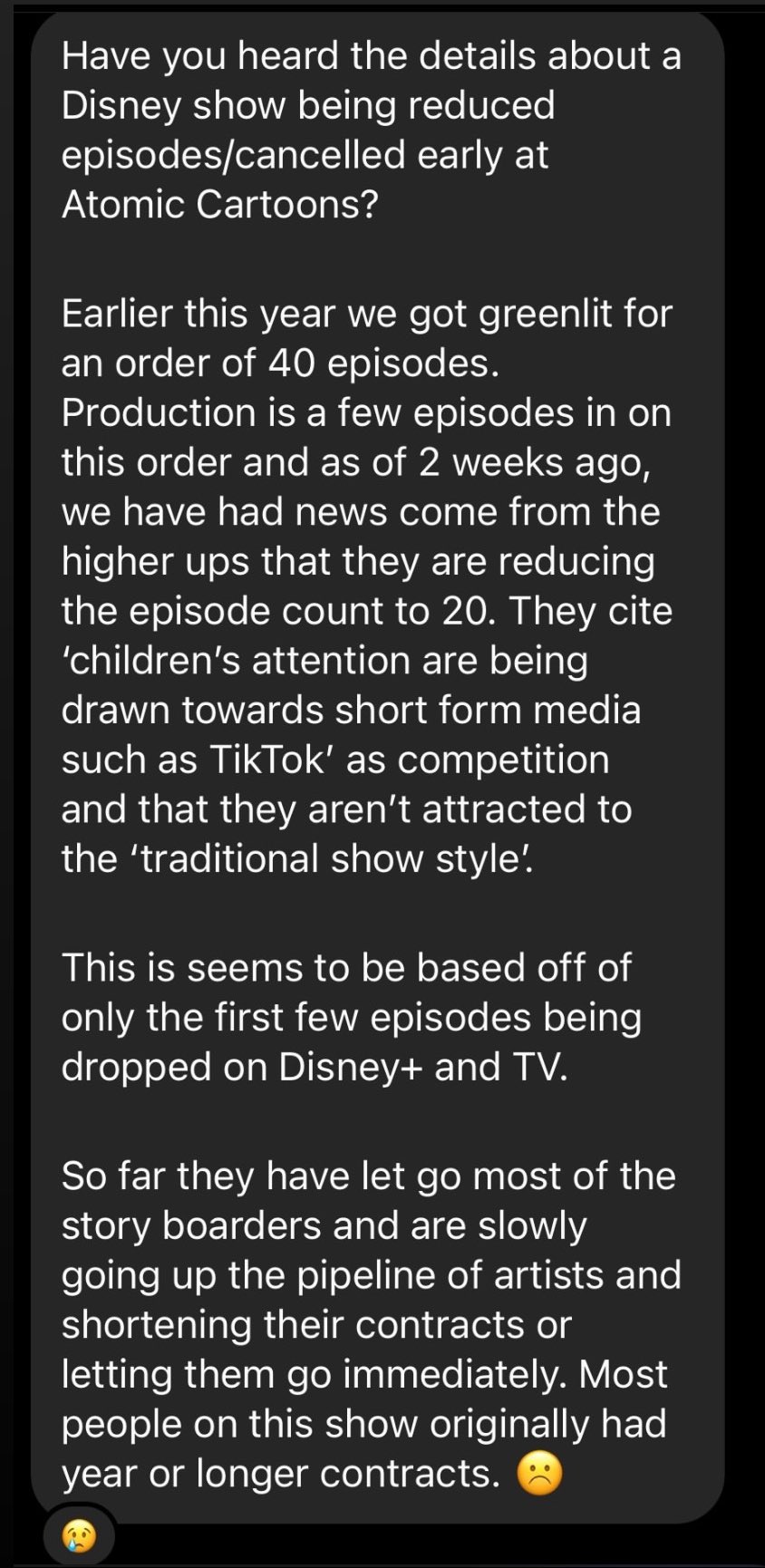 Have you heard the details about a Disney show being reduced episodes/cancelled early at Atomic Cartoons? Earlier this year we got greenlit for an order of 40 episodes. Production is a few episodes in on this order and as of 2 weeks ago, we have had news come from the higher ups that they are reducing the episode count to 20. They cite 'children's attention are being drawn towards short form media such as TikTok' as competition and that they aren't attracted to the 'traditional show style! This is seems to be based off of only the first few episodes being dropped on Disney+ and TV. So far they have let go most of the story boarders and are slowly going up the pipeline of artists and shortening their contracts or letting them go immediately. Most people on this show originally had year or longer contracts.