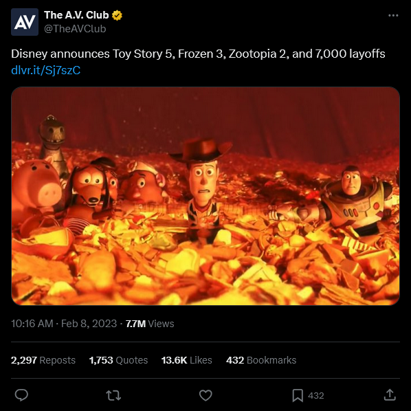 AV The A.V. Club @TheAVClub Disney announces Toy Story 5, Frozen 3, Zootopia 2, and 7,000 layoffs dlvr.it/Sj7szC 10:16 AM - Feb 8, 2023 - 7.7M Views 2,297 Reposts 1,753 Quotes 13.6K Likes 432 Bookmarks 27 000 432 <]