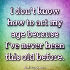 a quote that says, i don't know how to act my age because i've never been this old before