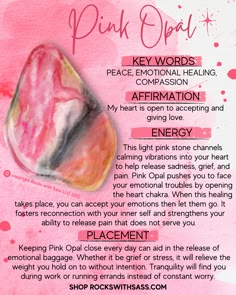 AFFIRMATION: My heart is open to accepting and giving love. ENERGY: Strengthen and reconnect to your heart with Pink Opal. This light pink stone channels calming vibrations into your heart to help release sadness, grief, and pain. Pink Opal pushes you to face your emotional troubles by opening the heart chakra. When this healing takes place, you can accept your emotions and then let them go. CHAKRAS: Heart ZODIAC: Cancer, Taurus