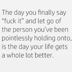 the day you finally say f k it and let go of the person you've been ponifiesly holding onto, is the day your life gets a whole lot better