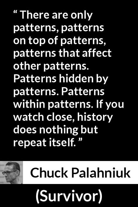 Chuck Palahniuk quote about history from Survivor (1999) - There are only patterns, patterns on top of patterns, patterns that affect other patterns. Patterns hidden by patterns. Patterns within patterns. If you watch close, history does nothing but repeat itself. Quotes About History Repeating Itself, Repeating Patterns Quotes, History Repeats Itself Quotes, Tragic Quotes, Chuck Palahniuk Quotes, Repeat Quotes, History Repeats Itself, India Quotes, Survivor Quotes