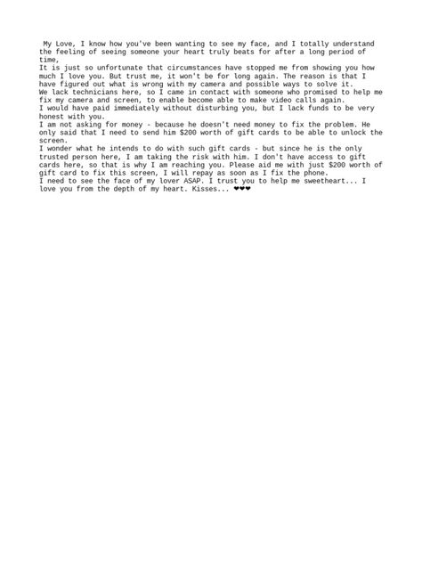 The author expresses a desire to video call their lover but is unable to due to camera issues with their phone. They have contacted a local technician who claims they can fix the camera issues if provided with $200 worth of gift cards, despite not actually needing money for the repairs. The author asks their lover to purchase the gift cards to pay the technician so the camera can be fixed and they can see their lover's face again, promising to repay the money. Phone Issues Format, Format For Video Call, Billing Format For Dating Gift Card, Birthday Billing Format For Yahoo, Phone Spoil Format For Client, Phone Repair Billing Format, Prepaid Phone Format, My Phone Camera Need Gift Card, Video Call Format For Yahoo