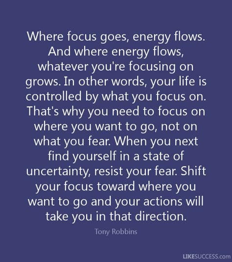 Where focus goes, energy flows.And where energy flows,whatever you're focusing ongrows. In other words, your life iscontrolled by what you focus on.That's why you need to focus onwhere you want to go, not onwhat you fear. When you nextfind yourself in a state ofuncertainty, resist your fear. Shiftyour focus toward where youwant to go and your actions willtake you in that direction.Tony RobbinsUKESUCCESS.com Focus On What You Want, What You Focus On Grows, Quotes On Focus, Focus On The Good Quotes, Quotes About Energy, Stoic Warrior, Focus On Yourself Quotes, Social Media Cleanse, Where Focus Goes Energy Flows