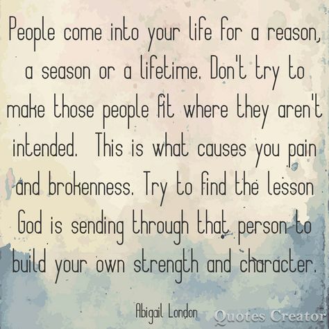 People come into your life for a reason a season or a lifetime. Don't try to make those people fit where they aren't intended. This is what causes you pain and brokenness. Try to find the lesson God is sending through that person. #abigaillondon Abigail London A Reason A Season A Lifetime Quotes, People Come Into Your Life For A Reason A Season, People Are In Your Life For Seasons, For A Season Quotes People, In This Lifetime Quotes, People And Seasons Quotes, Quotes About People Coming In Your Life, People For Seasons Quotes, People Are Put In Your Life For A Reason