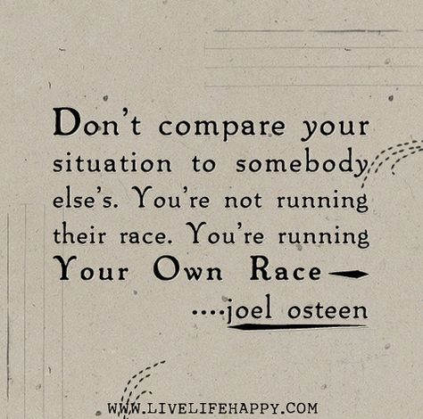 Don’t compare your situation to somebody else’s. You’re not running their race. You’re running your own race. -Joel Osteen | Flickr ~~Truth! Run Your Own Race, Joel Osteen Quotes, Live Life Happy, Joel Osteen, Love Life Quotes, Life Quotes To Live By, Words To Remember, Positive Words, Faith Quotes