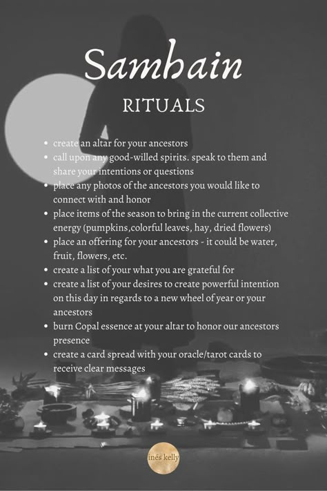 create an altar for your ancestors
call upon any good-willed spirits. speak to them and share your intentions or questions
place any photos of the ancestors you would like to connect with and honor 
place items of the season to bring in the current collective energy 
place an offering for your ancestors
create a list of your what you are grateful for 
create a list of your desires to create powerful intention
burn Copal essence at your altar
create a card spread with your oracle/tarot cards Samhain Associations, Friday 13th Ritual, Offerings For Samhain, Rituals For Samhain, Samhain Ancestor Ritual, Samhain Release Ritual, Simple Samhain Ritual, Spells For Samhain, Samhain Ritual Ideas